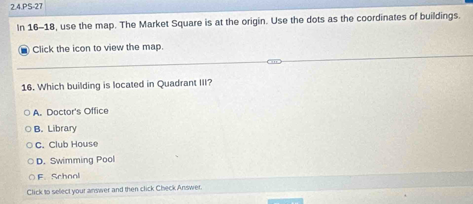 2.4.PS-27
In 16-18, use the map. The Market Square is at the origin. Use the dots as the coordinates of buildings.
Click the icon to view the map.
16. Which building is located in Quadrant III?
A. Doctor's Office
B. Library
C. Club House
D. Swimming Pool
F School
Click to select your answer and then click Check Answer.