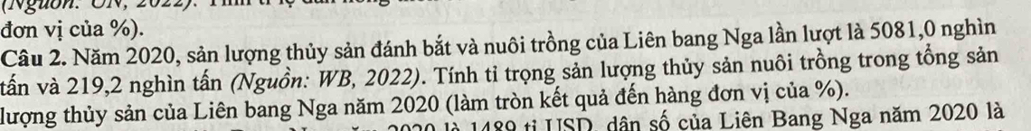 (Nguon. ON, 2022). 1 
đơn vị của %). 
Câu 2. Năm 2020, sản lượng thủy sản đánh bắt và nuôi trồng của Liên bang Nga lần lượt là 5081, 0 nghìn 
vấn và 219, 2 nghìn tấn (Nguồn: WB, 2022). Tính tỉ trọng sản lượng thủy sản nuôi trồng trong tổng sản 
lượng thủy sản của Liên bang Nga năm 2020 (làm tròn kết quả đến hàng đơn vị của %). 
là 1489 tỉ USD, dân số của Liên Bang Nga năm 2020 là