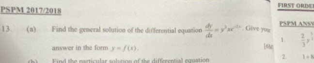 FIRST ORDE 
PSPM 2017/2018 
PSPM ANSV 
13. (a) Find the general solution of the differential equation  dy/dx =y^2xe^(-2x). Give your 
1. 
answer in the form y=f(x). [6M|  2/3 y^(frac 3)2
(b) Find the particular solution of the differential equation 
2. 1+8