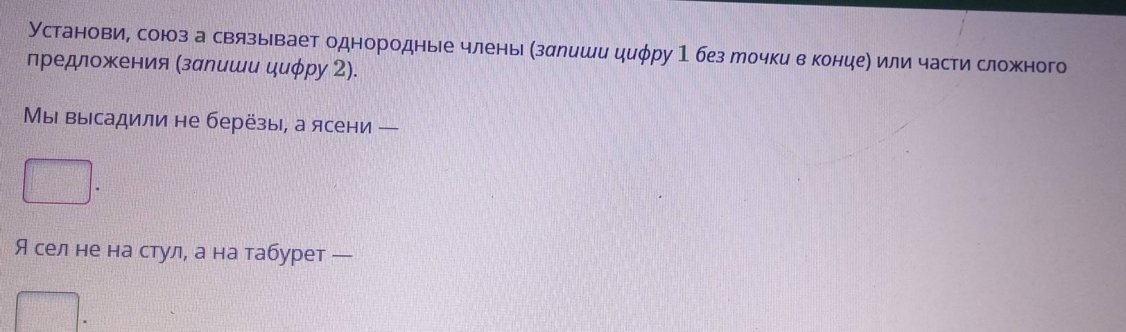 Установи, союз а связывает однородные члены (здлиши циφру 1 без мочки в концеη или части сложного 
лредлοжения (залиши циφру 2). 
Мыι выΙсадили не берёзы, а ясени — 
Я сел не на стул, а на табурет —