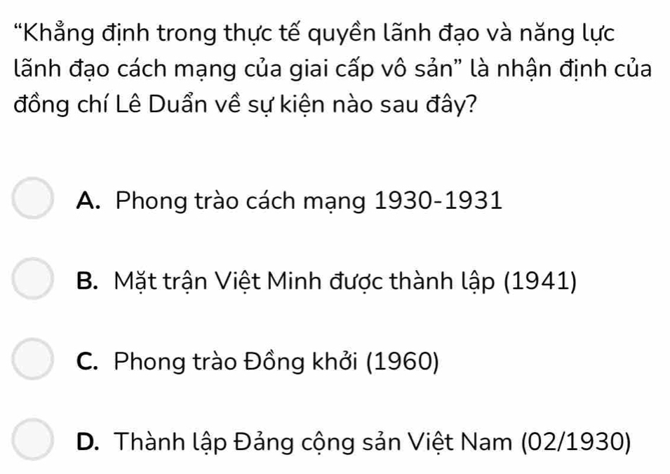 "Khẳng định trong thực tế quyền lãnh đạo và năng lực
lãnh đạo cách mạng của giai cấp vô sản" là nhận định của
đồng chí Lê Duẩn về sự kiện nào sau đây?
A. Phong trào cách mạng 1930-1931
B. Mặt trận Việt Minh được thành lập (1941)
C. Phong trào Đồng khởi (1960)
D. Thành lập Đảng cộng sản Việt Nam (02/1930)