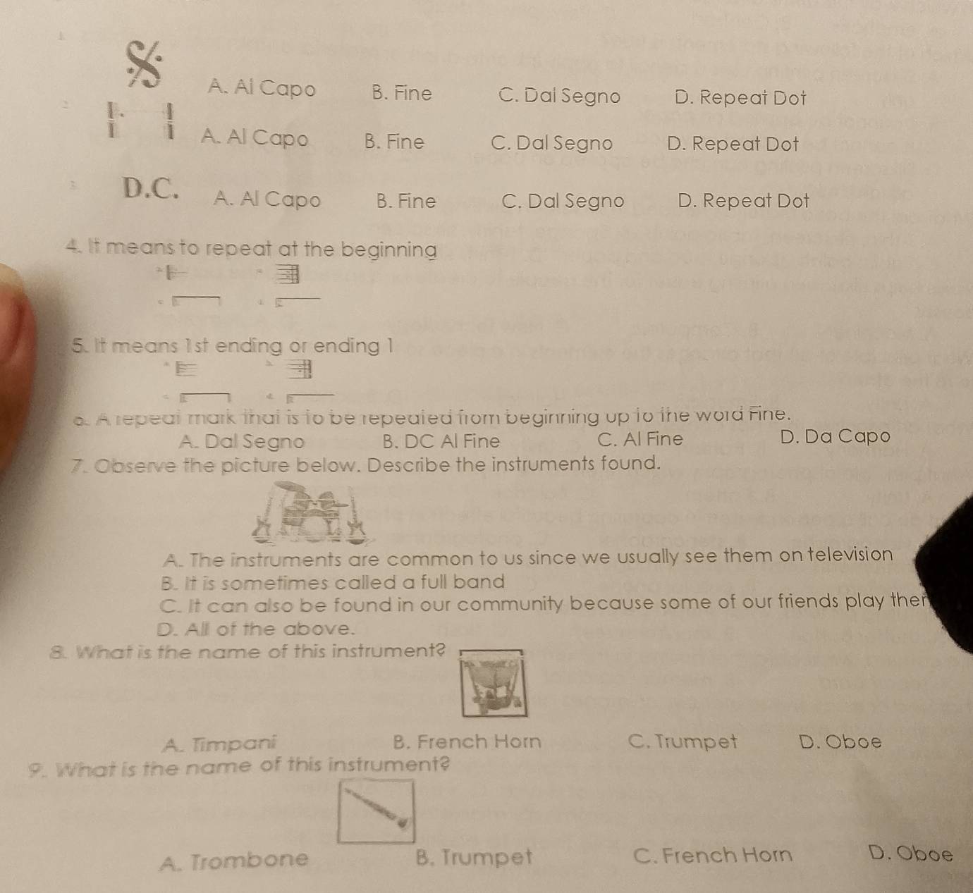 A. Al Capo B. Fine C. Dal Segno D. Repeat Dot
[.
i 1 A. Al Capo B. Fine C. Dal Segno D. Repeat Dot
D.C. A. Al Capo B. Fine C. Dal Segno D. Repeat Dot
4. It means to repeat at the beginning
5. It means 1st ending or ending 1
E
6. A repeat mark that is to be repeated from beginning up to the word Fine.
A. Dal Segno B. DC Al Fine C. Al Fine D. Da Capo
7. Observe the picture below. Describe the instruments found.
A. The instruments are common to us since we usually see them on television
B. It is sometimes called a full band
C. It can also be found in our community because some of our friends play ther
D. All of the above.
8. What is the name of this instrument?
A. Timpani B. French Horn C. Trumpet D. Oboe
9. What is the name of this instrument?
A. Trombone B. Trumpet C. French Horn
D. Oboe