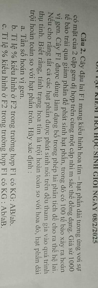 Tạp KIềm Tra học sinh giOi ngay 08/2/2025 
Câu 2. Cây đậu lai F1 mang kiểu hình hoa tím - hạt phấn dài tương ứng vơi sự 
có mặt của 2 cặp gen dị hợp trên cùng một cặp nhi m sắc thể đồng dạng. Giả sử 1000
tế bào trải qua giảm phân để phát sinh hạt phần, trong đó có 100 tế bào xảy ra hoán 
vị gen. Cây F1 được dùng làm dạng bố trong phép lai phân tích để cho ra thế hệ lai. 
Nếu cho rằng tất cả các hạt phần được phát sinh nói trên đều tham gia vào quá trình 
thụ tinh. Biết rằng, tính trạng hoa tím là trội hoàn toàn so với hoa đỏ, hạt phần dài 
trội hoàn toàn so với hạt phần tròn. Hãy xác định : 
a. Tần số hoán vị gen. 
b. Tỉ lệ % kiểu hình ở F2 trong trường hợp F1 có KG: AB/ab. 
c. Tỉ lệ % kiểu hình ở F2 trong trường hợp F1 có KG : Ab/aB.