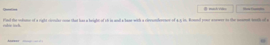 Question Watch Vidleo Show Exmples 
cubie inch. Find the volume of a right circular cone that has a height of 16 in and a base with a circumference of 4.5 in. Round your answer to the nearest tenth of a 
Anawer Allougt s ost of s