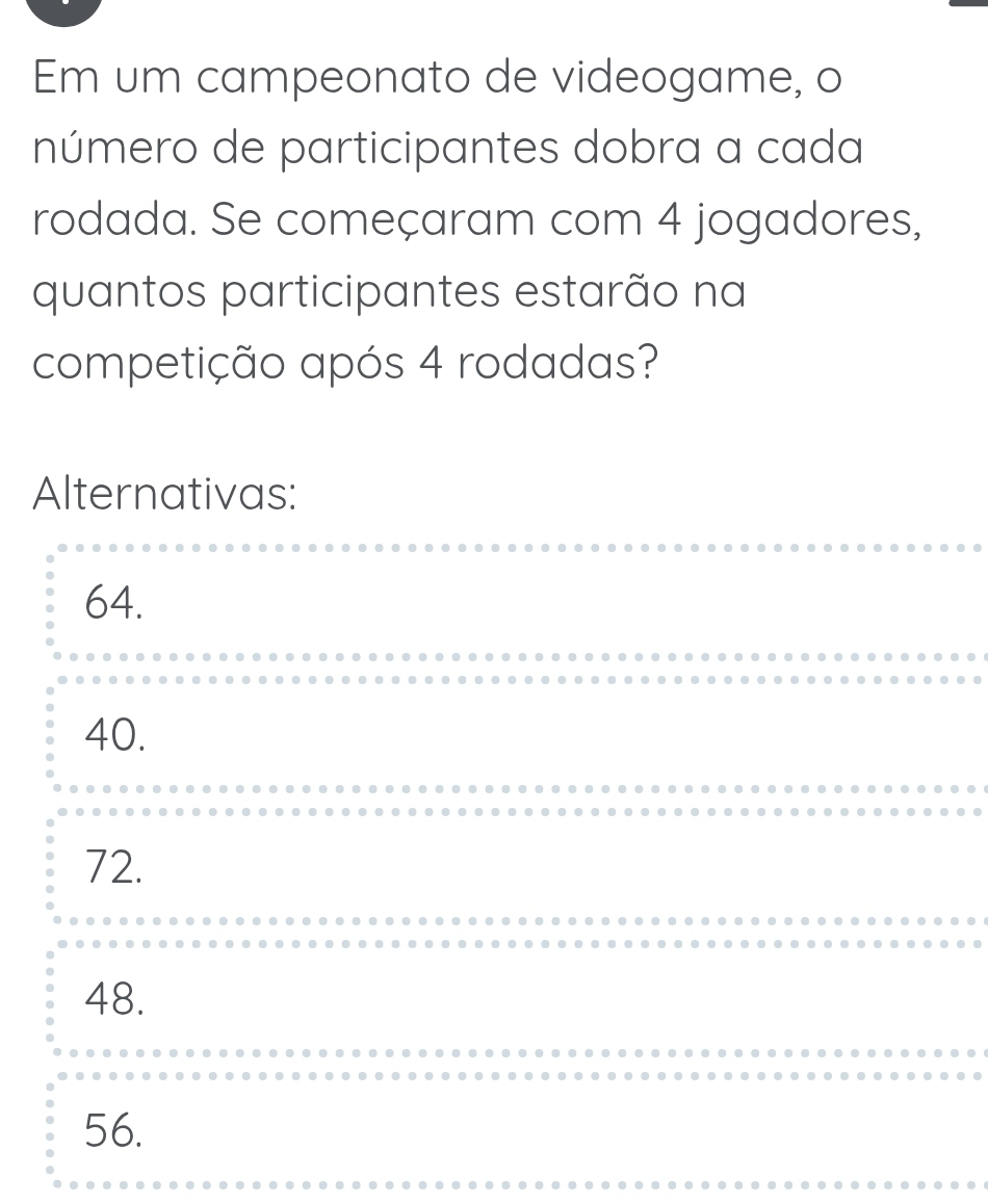 Em um campeonato de videogame, o
número de participantes dobra a cada
rodada. Se começaram com 4 jogadores,
quantos participantes estarão na
competição após 4 rodadas?
Alternativas:
64.
40.
72.
48.
56.