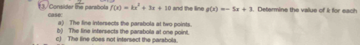 Consider the parabola f(x)=kx^2+3x+10 and the line g(x)=-5x+3. Determine the value of k for each
case:
a) The line intersects the parabola at two points.
b) The line intersects the parabola at one point.
c) The line does not intersect the parabola.