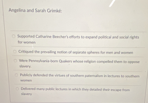 Angelina and Sarah Grimké:
Supported Catharine Beecher's efforts to expand political and social rights
for women
Critiqued the prevailing notion of separate spheres for men and women
Were Pennsylvania-born Quakers whose religion compelled them to oppose
slavery.
Publicly defended the virtues of southern paternalism in lectures to southern
women
Delivered many public lectures in which they detailed their escape from
slavery