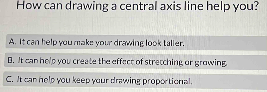 How can drawing a central axis line help you?
A. It can help you make your drawing look taller.
B. It can help you create the effect of stretching or growing.
C. It can help you keep your drawing proportional.