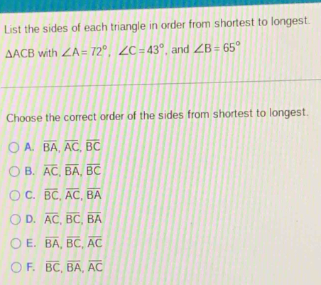 List the sides of each triangle in order from shortest to longest.
△ ACB with ∠ A=72°, ∠ C=43° , and ∠ B=65°
Choose the correct order of the sides from shortest to longest.
A. overline BA, overline AC, overline BC
B. overline AC, overline BA, overline BC
C. overline BC, overline AC, overline BA
D. overline AC, overline BC, overline BA
E. overline BA, overline BC, overline AC
F. overline BC, overline BA, overline AC