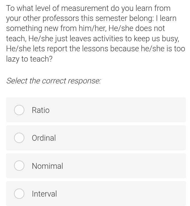 To what level of measurement do you learn from
your other professors this semester belong: I learn
something new from him/her, He/she does not
teach, He/she just leaves activities to keep us busy,
He/she lets report the lessons because he/she is too
lazy to teach?
Select the correct response:
Ratio
Ordinal
Nomimal
Interval