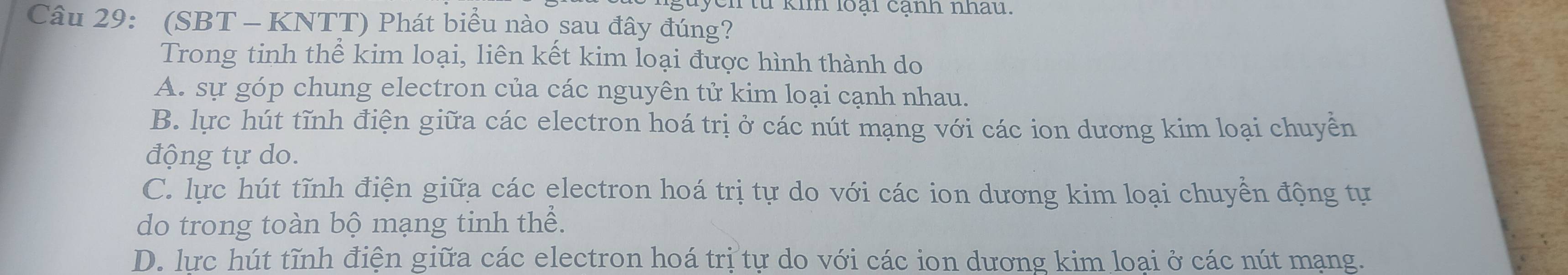 yen từ kim loại cạnh nhau.
Câu 29: (SBT - KNTT) Phát biểu nào sau đây đúng?
Trong tinh thể kim loại, liên kết kim loại được hình thành do
A. sự góp chung electron của các nguyên tử kim loại cạnh nhau.
B. lực hút tĩnh điện giữa các electron hoá trị ở các nút mạng với các ion dương kim loại chuyền
động tự do.
C. lực hút tĩnh điện giữa các electron hoá trị tự do với các ion dương kim loại chuyền động tự
do trong toàn bộ mạng tinh thể.
D. lực hút tĩnh điện giữa các electron hoá trị tự do với các ion dương kim loai ở các nút mạng.