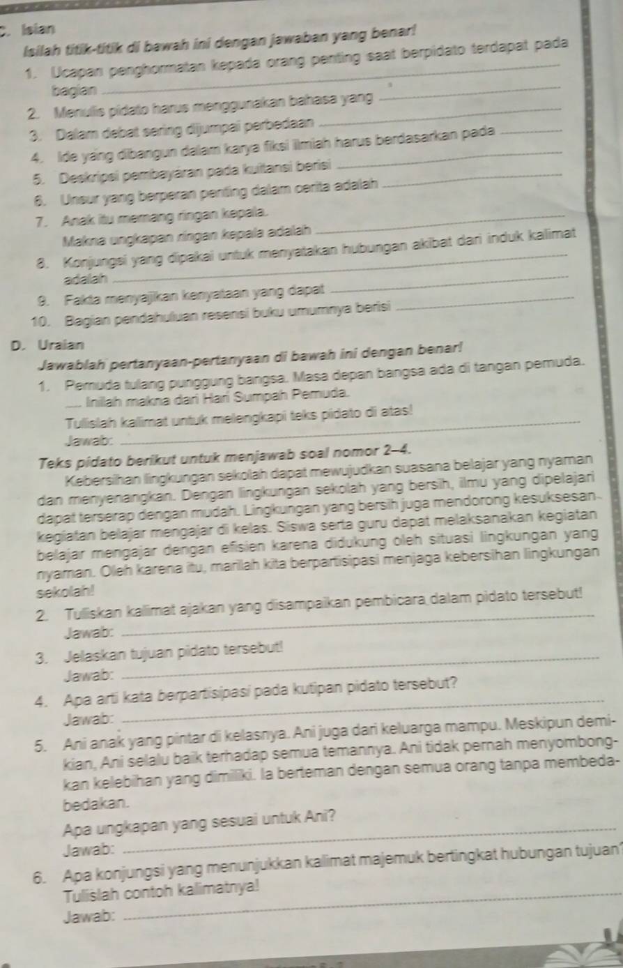 Isian
Isilah titik-titik di bawah ini dengan jawaban yang benar!
1. Ucapan penghormatan kepada orang penting saat berpidato terdapat pada
bagian
2. Menullis pidato harus menggunakan bahasa yang
_
3. Dalam debat sering dijumpai perbedaan
4. Ide yang dibangun dalam karya fiksi ilmiah harus berdasarkan pada
5. Deskripsi pembayáran pada kuitansi berisi_
6. Unsur yang berperan penting dalam cerita adalah
7. Anak itu memang ringan kepala._
Makna ungkapan ríngan kepala adalah
_
8. Konjungsi yang dipakai untuk menyatakan hubungan akibat dari induk kalimat
adalah
9. Fakta menyajikan kenyataan yang dapat_
10. Bagian pendahuluan resensi buku umumnya berisi
D. Uraian
Jawablah pertanyaan-pertanyaan di bawah ini dengan benar!
1. Pemuda tulang punggung bangsa. Masa depan bangsa ada di tangan pemuda.
Inilah makna dari Harí Sumpah Pemuda.
Tullislah kallimat untuk melengkapi teks pidato di atas!
Jawab:
Teks pidato berikut untuk menjawab soal nomor 2-4.
Kebersihan lingkungan sekolah dapat mewujudkan suasana belajar yang nyaman
dan menyenangkan. Dengan lingkungan sekolah yang bersih, ilmu yang dipelajari
dapat terserap dengan mudah. Lingkungan yang bersih juga mendorong kesuksesan
kegiatan belajar mengajar di kelas. Siswa serta guru dapat melaksanakan kegiatan
belajar mengajar dengan efisien karena diðukung öleh situasi lingkungan yang
nyaman. Oleh karena itu, mariah kita berpartisipasi menjaga kebersihan lingkungan
sekolah!
2. Tulliskan kallimat ajakan yang disampaikan pembicara dalam pidato tersebut!
Jawab:
_
3. Jelaskan tujuan pidato tersebut!
Jawab:
_
4. Apa arti kata berpartisipasi pada kutipan pidato tersebut?
Jawab:
5. Ani anak yang pintar di kelasnya. Ani juga dari keluarga mampu. Meskipun demi-
kian, Ani selalu baik terhadap semua temannya. Ani tidak pernah menyombong-
kan kelebihan yang dimiliki. la berteman dengan semua orang tanpa membeda-
bedakan.
Apa ungkapan yang sesuai untuk Ani?
Jawab:
6. Apa konjungsi yang menunjukkan kalimat majemuk bertingkat hubungan tujuan
Tulislah contoh kalimatnya!
Jawab: