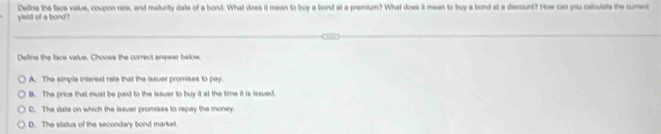 Delline the face value, coupon rate, and maturity date of a bond. What does it mean to buy a bond at a premium? What does it mean to buy a bond at a discount? How can you caiculate the current
yield of a bond?
Define the face value. Chocse the correct answer bekow
A. The simple interest rate that the issuer promises to pay.
B. The price that must be paid to the issuer to buy it at the time it is issued.
C. The date on which the issuer promises to repay the money
D. The status of the secondary bond market.