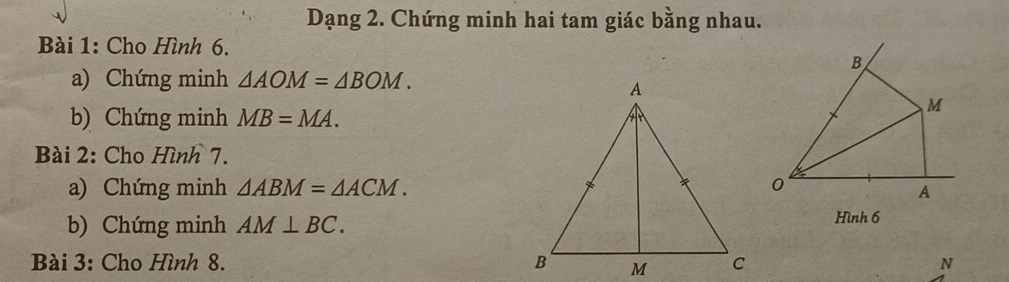 Dạng 2. Chứng minh hai tam giác bằng nhau. 
Bài 1: Cho Hình 6. 
B 
a) Chứng minh △ AOM=△ BOM. 
b) Chứng minh MB=MA.
M
Bài 2: Cho Hình 7. 
a) Chứng minh △ ABM=△ ACM. 0 
A 
b) Chứng minh AM⊥ BC. Hình 6 
Bài 3: Cho Hình 8. N