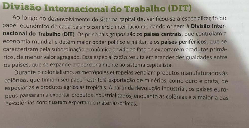 Divisão Internacional do Trabalho (DIT) 
Ao longo do desenvolvimento do sistema capitalista, verificou-se a especialização do 
papel econômico de cada país no comércio internacional, dando origem à Divisão Inter- 
nacional do Trabalho (DIT). Os principais grupos são os países centrais, que controlam a 
economia mundial e detêm maior poder político e militar, e os países periféricos, que se 
caracterizam pela subordinação econômica devido ao fato de exportarem produtos primá- 
rios, de menor valor agregado. Essa especialização resulta em grandes desigualdades entre 
os países, que se expande proporcionalmente ao sistema capitalista. 
Durante o colonialismo, as metrópoles europeias vendiam produtos manufaturados às 
colônias, que tinham seu papel restrito à exportação de minérios, como ouro e prata, de 
especiarias e produtos agrícolas tropicais. A partir da Revolução Industrial, os países euro- 
peus passaram a exportar produtos industrializados, enquanto as colônias e a maioria das 
ex-colônias continuaram exportando matérias-primas.