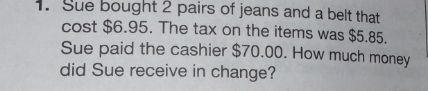 Sue bought 2 pairs of jeans and a belt that 
cost $6.95. The tax on the items was $5.85. 
Sue paid the cashier $70.00. How much money 
did Sue receive in change?