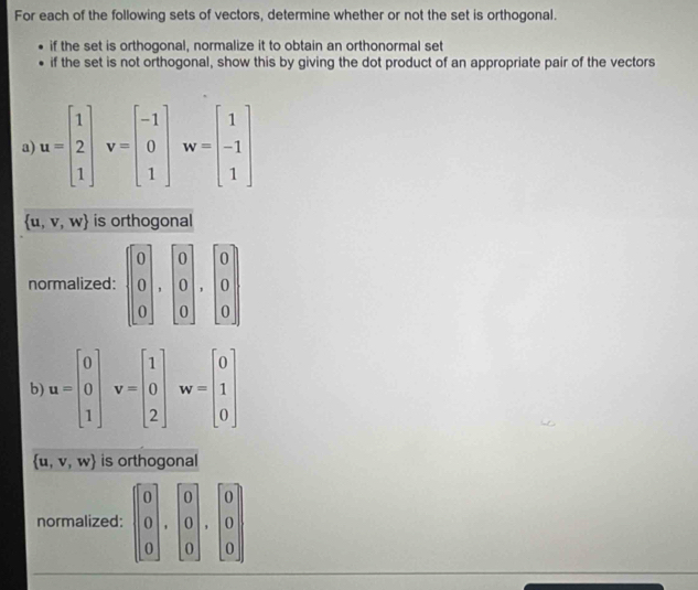 For each of the following sets of vectors, determine whether or not the set is orthogonal. 
if the set is orthogonal, normalize it to obtain an orthonormal set 
if the set is not orthogonal, show this by giving the dot product of an appropriate pair of the vectors 
a) u=beginbmatrix 1 2 1endbmatrix v=beginbmatrix -1 0 1endbmatrix w=beginbmatrix 1 -1 1endbmatrix
 u,v,w is orthogonal 
normalized: beginbmatrix 0 0 0endbmatrix , beginbmatrix 0 0 0endbmatrix , beginbmatrix 0 0endbmatrix
b) u=beginbmatrix 0 0 1endbmatrix v=beginbmatrix 1 0 2endbmatrix w=beginbmatrix 0 1 0endbmatrix
 u,v,w is orthogonal 
normalized: beginbmatrix 0 0 0endbmatrix , beginbmatrix 0 0 0endbmatrix , beginbmatrix 0 0endbmatrix