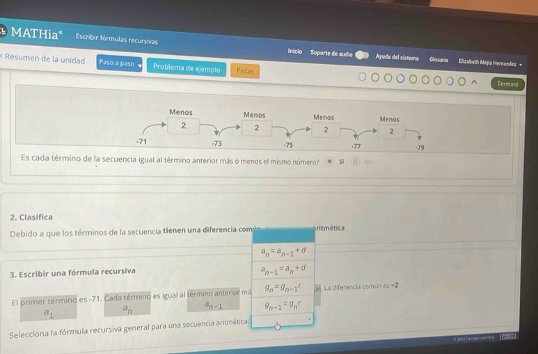 MATHiaº Escribir fórmulas recursivas Ayuda del sistema Glosario
Incio Soporte de audio Elizabeth Mejia Hemandez +
< Resumen de la unidad Paso a paso Problema de ejemplo Pistas
Terminé
Es cada término de la secuencia igual al término anterior más o menos el mismo número?  sí No
2. Clasifica
Debido a que los términos de la secuencia tienen una diferencia com aritmética .
a_n=a_n-1+d
3. Escribir una fórmula recursiva
a_n-1=a_n+d
El primer término es -71. Cada término es igual al término anterior má g_n=g_n-1t ún. La diferencia común es −2.
a_1 a_n
a_n-1 g_n-1=g_nr
Selecciona la fórmula recursiva general para una secuencia aritmética:
E2021 Caraga Leare a