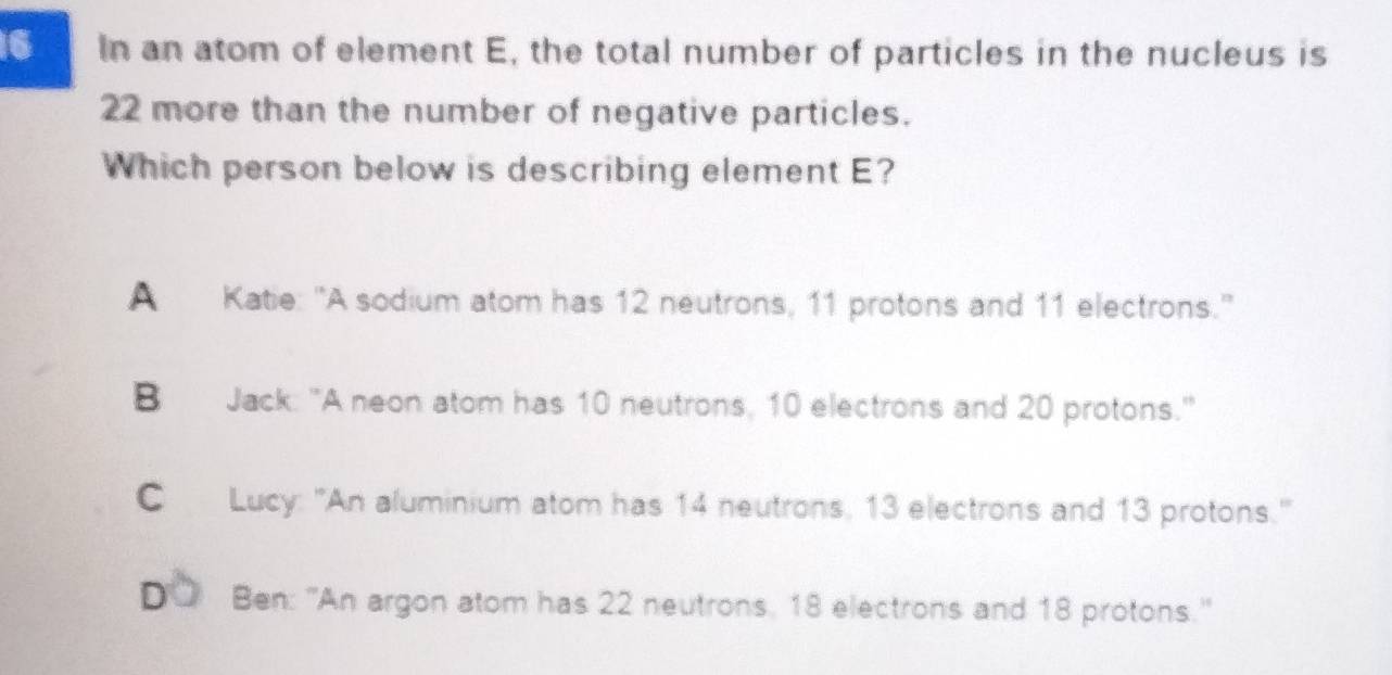 In an atom of element E, the total number of particles in the nucleus is
22 more than the number of negative particles.
Which person below is describing element E?
A Katie: "A sodium atom has 12 neutrons, 11 protons and 11 electrons.'
B Jack: "A neon atom has 10 neutrons, 10 electrons and 20 protons."
C Lucy: "An aluminium atom has 14 neutrons, 13 electrons and 13 protons."
D Ben: ''An argon atom has 22 neutrons, 18 electrons and 18 protons.''