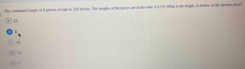 The combined length of 4 pieces of rope is 120 inches. The lengths of the pieces are in the ratio 3:5:7:9. What is the length, in inches, of the shortest piece?
A 25
B 8
c) 10
D 15
E 5