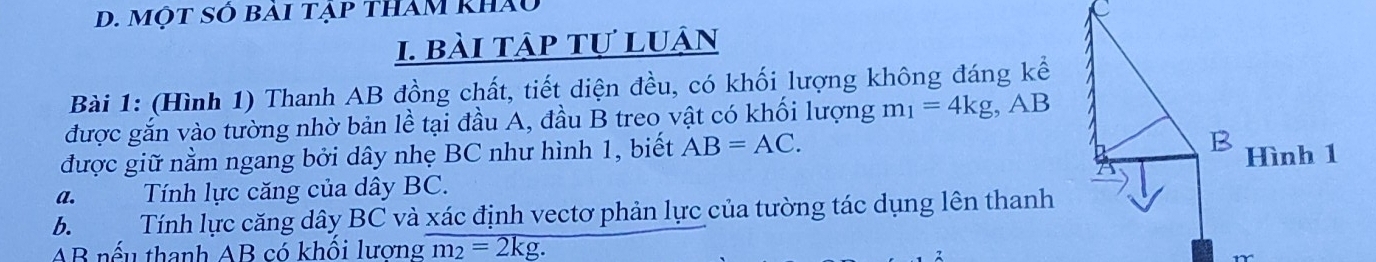 một số bài tập tham khảu 
1. bài tập tự luận 
Bài 1: (Hình 1) Thanh AB đồng chất, tiết diện đều, có khối lượng không đáng kể 
được gắn vào tường nhờ bản lề tại đầu A, đầu B treo vật có khối lượng m_1=4kg , AB
được giữ nằm ngang bởi dây nhẹ BC như hình 1, biết AB=AC. 
a. Tính lực căng của dây BC. 
6. Tính lực căng dây BC và xác định vectơ phản lực của tường tác dụng lên thanh
AB nếu thanh AB có khối lương m_2=2kg.