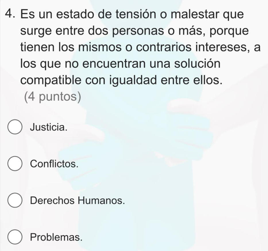 Es un estado de tensión o malestar que
surge entre dos personas o más, porque
tienen los mismos o contrarios intereses, a
los que no encuentran una solución
compatible con igualdad entre ellos.
(4 puntos)
Justicia.
Conflictos.
Derechos Humanos.
Problemas.