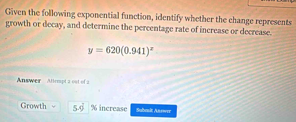 Given the following exponential function, identify whether the change represents 
growth or decay, and determine the percentage rate of increase or decrease.
y=620(0.941)^x
Answer Attempt 2 out of 2 
Growth 5.9 % increase Submit Answer