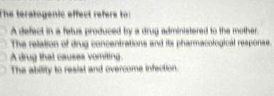 The teratogenic effect refere to:
A defect in a fetus produced by a drug administered to the mother.
The relation of drug concentrations and its pharmacological response.
A drug that causes vomiting.
The ability to resist and overcome infection.