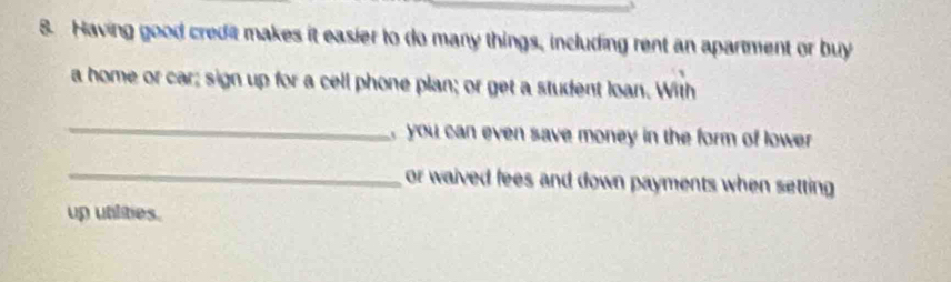 Having good credit makes it easier to do many things, including rent an apartment or buy 
a home or car; sign up for a cell phone plan; or get a student loan. With 
_ 
you can even save money in the form of lower 
_ 
or waived fees and down payments when setting 
up utilities.