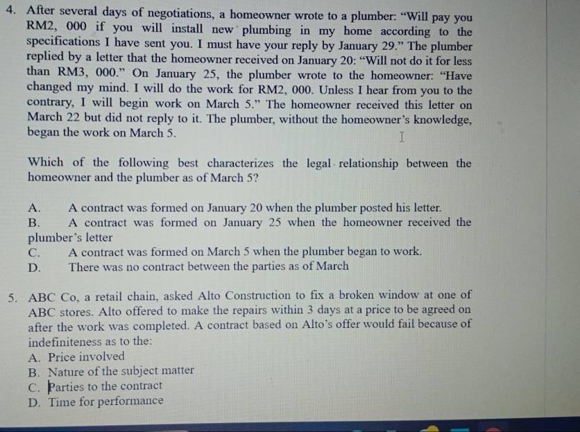 After several days of negotiations, a homeowner wrote to a plumber: “Will pay you
RM2, 000 if you will install new plumbing in my home according to the
specifications I have sent you. I must have your reply by January 29.” The plumber
replied by a letter that the homeowner received on January 20: “Will not do it for less
than RM3, 000.” On January 25, the plumber wrote to the homeowner: “Have
changed my mind. I will do the work for RM2, 000. Unless I hear from you to the
contrary, I will begin work on March 5.” The homeowner received this letter on
March 22 but did not reply to it. The plumber, without the homeowner’s knowledge,
began the work on March 5.
Which of the following best characterizes the legal relationship between the
homeowner and the plumber as of March 5?
A. A contract was formed on January 20 when the plumber posted his letter.
B. A contract was formed on January 25 when the homeowner received the
plumber’s letter
C. A contract was formed on March 5 when the plumber began to work.
D. There was no contract between the parties as of March
5. ABC Co, a retail chain, asked Alto Construction to fix a broken window at one of
ABC stores. Alto offered to make the repairs within 3 days at a price to be agreed on
after the work was completed. A contract based on Alto’s offer would fail because of
indefiniteness as to the:
A. Price involved
B. Nature of the subject matter
C. Parties to the contract
D. Time for performance