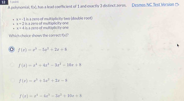 12 1 point
A polynomial, f(x) , has a lead coefficient of 1 and exactly 3 distinct zeros. Desmos NC Test Version ]
x=-1 is a zero of multiplicity two (double root)
x=2 is a zero of multiplicity one
x=4 is a zero of multiplicity one
Which choice shows the correct f(x)
f(x)=x^3-5x^2+2x+8
f(x)=x^4+4x^3-3x^2-10x+8
f(x)=x^3+5x^2+2x-8
f(x)=x^4-4x^3-3x^2+10x+8