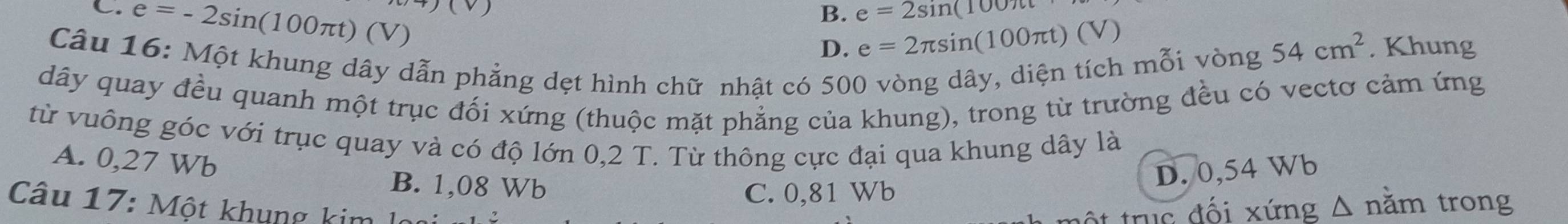 C. e=-2sin (100π t)(V)
(v
B. e=2sin (100π t
D. e=2π sin (100π t)(V) 54cm^2. Khung
Câu 16: Một khung dây dẫn phẳng dẹt hình chữ nhật có 500 vòng dây, diện tích mỗi vòng
dây quay đều quanh một trục đối xứng (thuộc mặt phẳng của khung), trong từ trường đều có vectơ cảm ứng
từ vuông góc với trục quay và có độ lớn 0,2 T. Từ thông cực đại qua khung dây là
A. 0,27 Wb
B. 1,08 Wb
C. 0,81 Wb D. 0,54 Wb
Câu 17: Một khung kim l mộ t truc đối xứng Δ năm trong