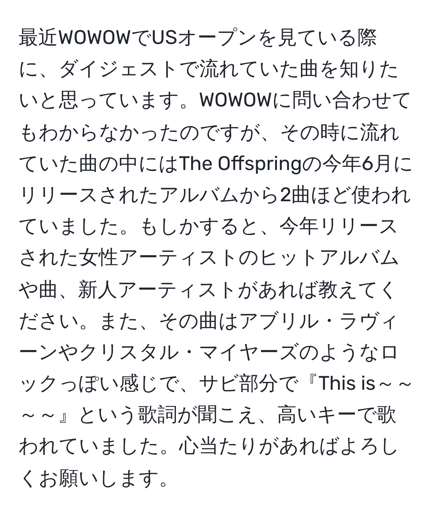 最近WOWOWでUSオープンを見ている際に、ダイジェストで流れていた曲を知りたいと思っています。WOWOWに問い合わせてもわからなかったのですが、その時に流れていた曲の中にはThe Offspringの今年6月にリリースされたアルバムから2曲ほど使われていました。もしかすると、今年リリースされた女性アーティストのヒットアルバムや曲、新人アーティストがあれば教えてください。また、その曲はアブリル・ラヴィーンやクリスタル・マイヤーズのようなロックっぽい感じで、サビ部分で『This is～～～～』という歌詞が聞こえ、高いキーで歌われていました。心当たりがあればよろしくお願いします。