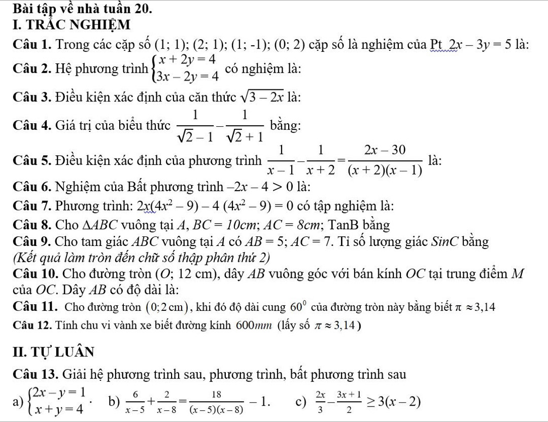 Bài tập về nhà tuần 20.
I. TRÁC NGHIỆM
Câu 1. Trong các cặp số (1;1);(2;1);(1;-1);(0;2) cặp số là nghiệm của Pt 2x-3y=5 là:
Câu 2. Hệ phương trình beginarrayl x+2y=4 3x-2y=4endarray. có nghiệm là:
Câu 3. Điều kiện xác định của căn thức sqrt(3-2x) là:
Câu 4. Giá trị của biểu thức  1/sqrt(2)-1 - 1/sqrt(2)+1  bằng:
Câu 5. Điều kiện xác định của phương trình  1/x-1 - 1/x+2 = (2x-30)/(x+2)(x-1)  là:
Câu 6. Nghiệm của Bất phương trình -2x-4>0 là:
Câu 7. Phương trình: 2x(4x^2-9)-4(4x^2-9)=0 có tập nghiệm là:
Câu 8. Cho △ ABC vuông tại A, BC=10cm;AC=8cm; TanB bằng
Câu 9. Cho tam giác ABC vuông tại A có AB=5;AC=7 ' Ti số lượng giác SinC bằng
(Kết quả làm tròn đến chữ số thập phân thứ 2)
Câu 10. Cho đường tròn (O;12c m) 0, dây AB vuông góc với bán kính OC tại trung điểm M
của OC. Dây AB có độ dài là:
Câu 11. Cho đường tròn (0;2cm) , khi đó độ dài cung 60° của đường tròn này bằng biết π approx 3,14
Câu 12. Tính chu vi vành xe biết đường kính 600mm (lấy số π approx 3,14)
II. tự luân
Câu 13. Giải hệ phương trình sau, phương trình, bất phương trình sau
a) beginarrayl 2x-y=1 x+y=4endarray. . b)  6/x-5 + 2/x-8 = 18/(x-5)(x-8) -1. c)  2x/3 - (3x+1)/2 ≥ 3(x-2)