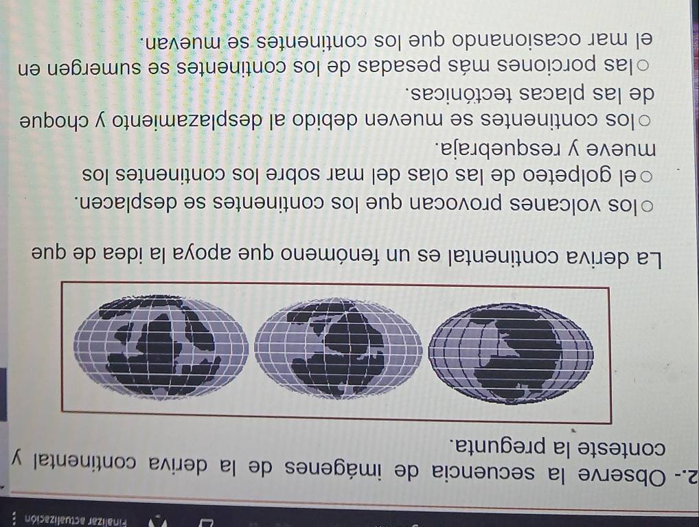 Finalizar actualización "
2.- Observe la secuencia de imágenes de la deriva continental y
conteste la pregunta.
La deriva continental es un fenómeno que apoya la idea de que
los volcanes provocan que los continentes se desplacen.
○el golpeteo de las olas del mar sobre los continentes los
mueve y resquebraja.
○los continentes se mueven debido al desplazamiento y choque
de las placas tectónicas.
○las porciones más pesadas de los continentes se sumergen en
el mar ocasionando que los continentes se muevan.