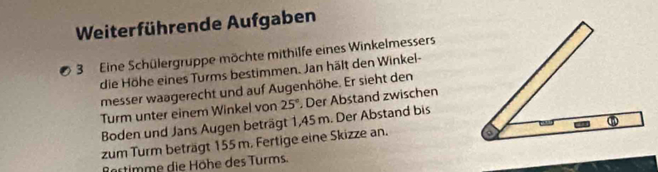 Weiterführende Aufgaben 
3 Eine Schülergruppe möchte mithilfe eines Winkelmessers 
die Höhe eines Turms bestimmen. Jan hält den Winkel- 
messer waagerecht und auf Augenhöhe. Er sieht den 
Turm unter einem Winkel von 25° Der Abstand zwischen 
Boden und Jans Augen beträgt 1,45 m. Der Abstand bis 
zum Turm beträgt 155 m. Fertige eine Skizze an. 
Bartimme die Höhe des Turms.