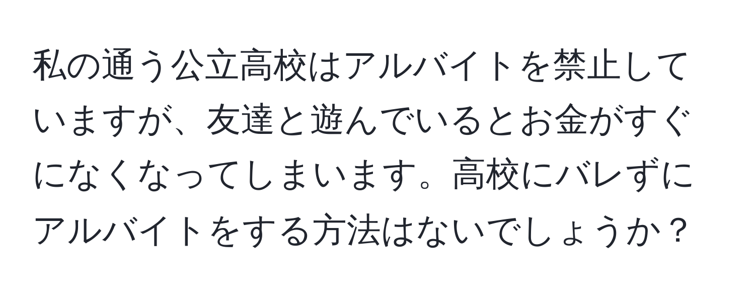 私の通う公立高校はアルバイトを禁止していますが、友達と遊んでいるとお金がすぐになくなってしまいます。高校にバレずにアルバイトをする方法はないでしょうか？