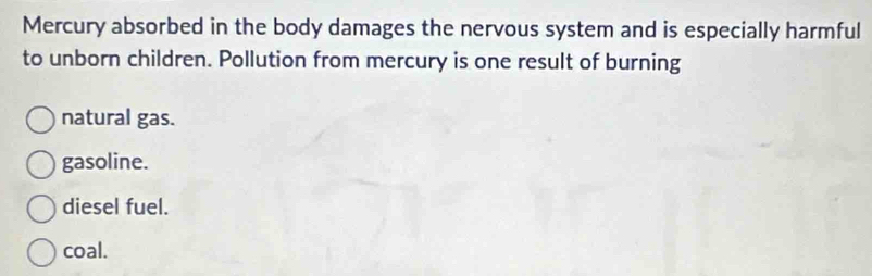 Mercury absorbed in the body damages the nervous system and is especially harmful
to unborn children. Pollution from mercury is one result of burning
natural gas.
gasoline.
diesel fuel.
coal.