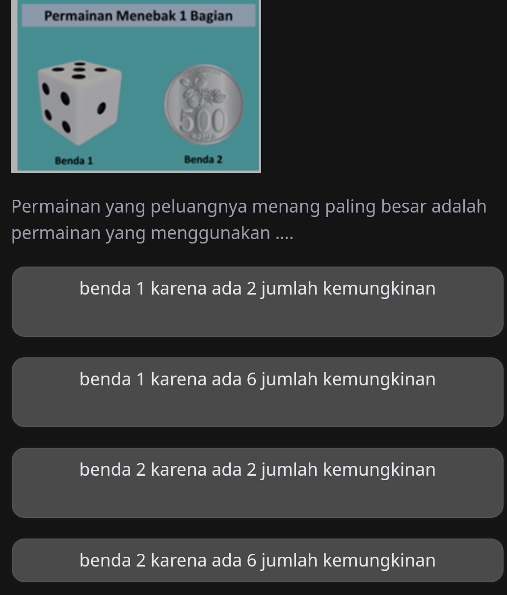 Permainan yang peluangnya menang paling besar adalah
permainan yang menggunakan ....
benda 1 karena ada 2 jumlah kemungkinan
benda 1 karena ada 6 jumlah kemungkinan
benda 2 karena ada 2 jumlah kemungkinan
benda 2 karena ada 6 jumlah kemungkinan