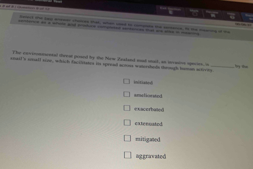 Test
3 of 5 / Question 9 of 12
Esi Secten Btoor Mc 
o
Select the two answer choices that, when used to complete the sentence, fit the meaning of the
sentence as a whole and produce completed sentences that are alike in meaning.
The environmental threat posed by the New Zealand mud snail, an invasive species, is by the
snail’s small size, which facilitates its spread across watersheds through human activity.
initiated
ameliorated
exacerbated
extenuated
mitigated
aggravated