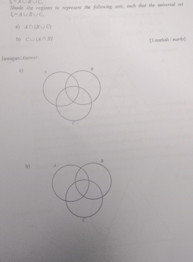 xi =A∪ B∪ C, 
Shade the regions to represent the following sets, such that the universal set
xi =A∪ B∪ C, 
a) A∩ (B∪ C)
b) C∪ (A∩ B)' [3 markah / marks] 
Jawapan/Answer: 
a)
B
b ) A
C