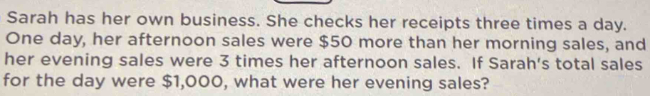 Sarah has her own business. She checks her receipts three times a day. 
One day, her afternoon sales were $50 more than her morning sales, and 
her evening sales were 3 times her afternoon sales. If Sarah's total sales 
for the day were $1,000, what were her evening sales?