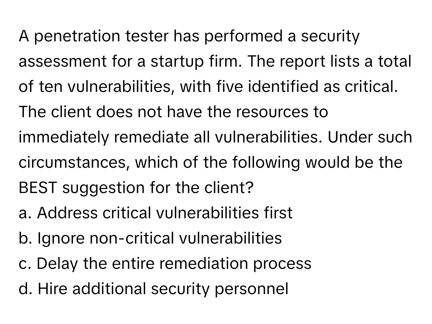 A penetration tester has performed a security assessment for a startup firm. The report lists a total of ten vulnerabilities, with five identified as critical. The client does not have the resources to immediately remediate all vulnerabilities. Under such circumstances, which of the following would be the BEST suggestion for the client?

a. Address critical vulnerabilities first 
b. Ignore non-critical vulnerabilities 
c. Delay the entire remediation process 
d. Hire additional security personnel