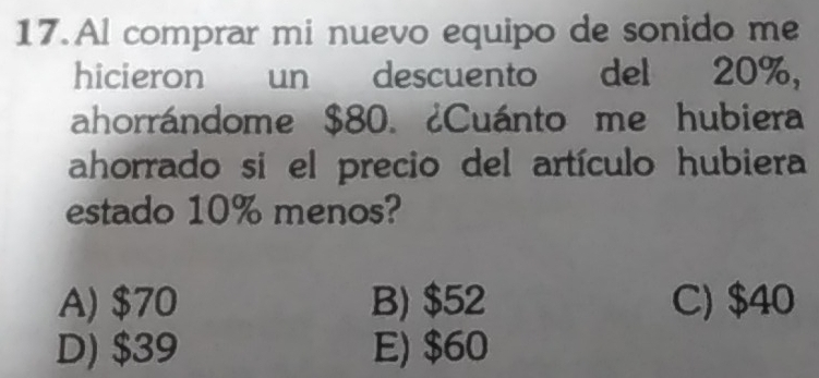 Al comprar mi nuevo equipo de sonido me
hicieron un descuento del 20%,
ahorrándome $80. ¿Cuánto me hubiera
ahorrado si el precio del artículo hubiera
estado 10% menos?
A) $70 B) $52 C) $40
D) $39 E) $60