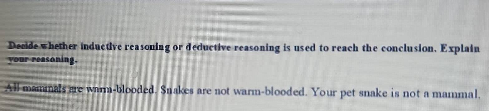 Decide whether inductive reasoning or deductive reasoning is used to reach the conclusion. Explain 
your reasoning. 
All mammals are warm-blooded. Snakes are not warm-blooded. Your pet snake is not a mammal.