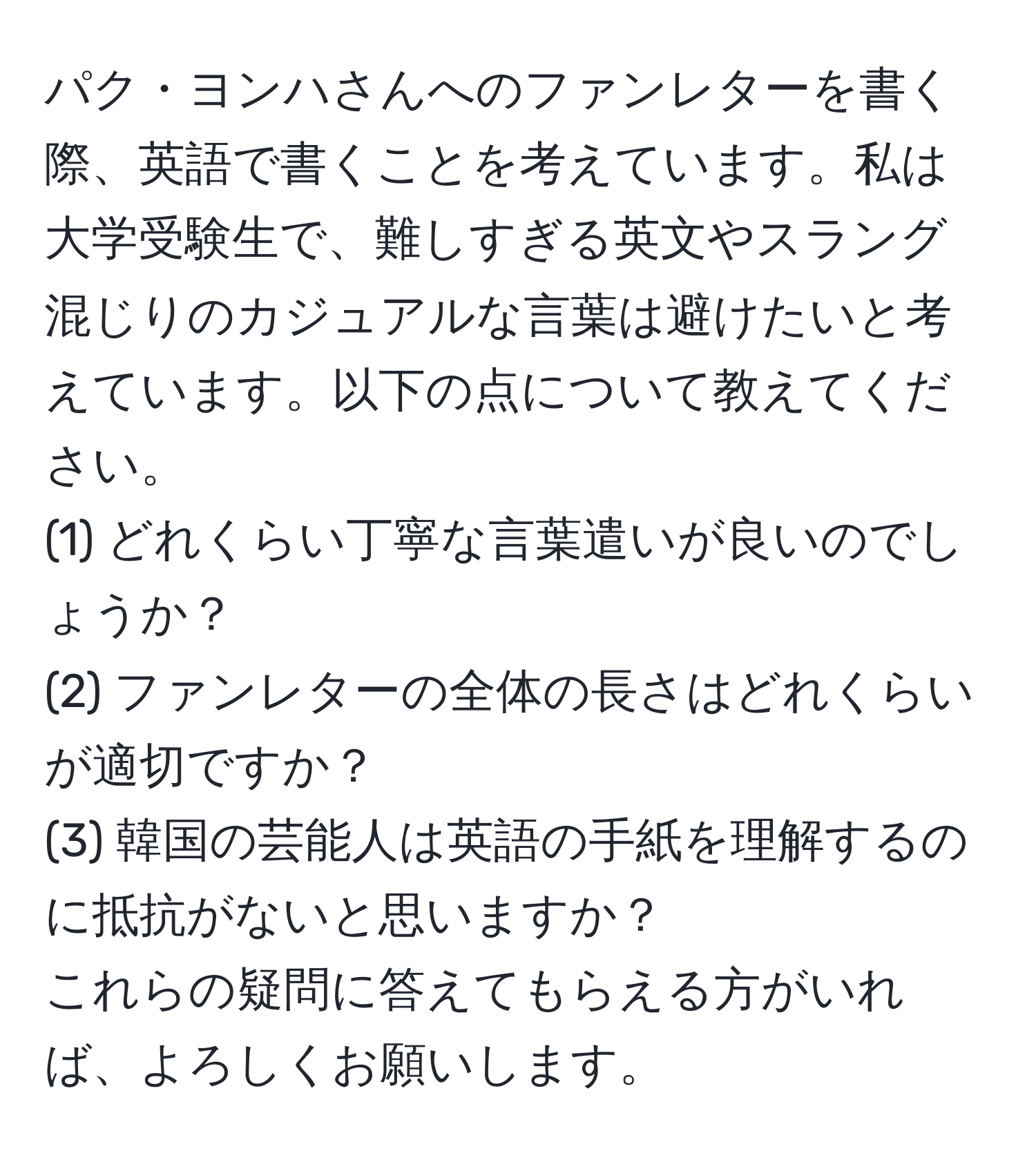 パク・ヨンハさんへのファンレターを書く際、英語で書くことを考えています。私は大学受験生で、難しすぎる英文やスラング混じりのカジュアルな言葉は避けたいと考えています。以下の点について教えてください。  
(1) どれくらい丁寧な言葉遣いが良いのでしょうか？  
(2) ファンレターの全体の長さはどれくらいが適切ですか？  
(3) 韓国の芸能人は英語の手紙を理解するのに抵抗がないと思いますか？  
これらの疑問に答えてもらえる方がいれば、よろしくお願いします。