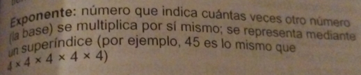 Exponente: número que indica cuántas veces otro número 
(la base) se multiplica por sí mismo; se representa mediante
4* 4* 4* 4* 4) un superíndice (por ejemplo, 45 es lo mismo que