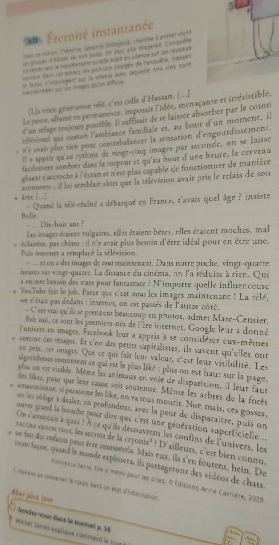 Éternité instantanée
tans ce roman, l'héroine, Garaince Sollogoub, cherche à entrer d'ans
un groupe d'élèves de son lycée. Un jout elle disparait. L'enquête
s arete lers le tarélement qu'ellle subiit en sillence sur les réseaux 
nrioux tirs cet extait, les polliciers chargés de l'enquête, Hassan
ell Bulle, s'interrogent sur la vitesse avec laquelle nos vies sont
transformées par les images qu'on diffuse.
[L]a vraie génération télé, c'est celle d'Hassan. [...]
Le poste, allumé en permanence, imposait l'idée, menaçante et irrésistible,
d'un refuge toujours possible. Il suffisait de se laisser absorber par le coton
télévisuel qui ouatait l'ambiance familiale et, au bout d'un moment, il
s n'y avait plus rien pour contrebalancer la sensation d'engourdissement.
Il a appris qu'au rythme de vingt-cinq images par seconde, on se laisse
facilement sombrer dans la torpeur et qu’au bout d’une heure, le cerveau
gluant s'accroche à l'écran et n'est plus capable de fonctionner de manière
autonome ; il lui semblait alors que la télévision avait pris le relais de son
âme [...].
- Quand la télé-réalité a débarqué en France, t'avais quel âge ? insiste
Bulle.
= ... Dix-huit ans ?
Les images étaient vulgaires, elles étaient bêtes, elles étaient moches, mal
éclairées, pas chères : il n'y avait plus besoin d'être idéal pour en être une.
Puis internet a remplacé la télévision.
— …   et on a des images de tout maintenant. Dans notre poche, vingt-quatre
heures sur vingt-quatre. La distance du cinéma, on l'a réduite à rien. Qui
a encore besoin des stars pour fantasmer ? N'importe quelle influenceuse
YouTube fait le job. Parce que c'est nous les images maintenant ! La télé,
on n'était pas dedans : internet, on est passés de l'autre côté.
- C'est vrai qu'ils se prennent beaucoup en photos, admet Maze-Censier.
Bah oui, ce sont les premiers-nés de l'ère internet. Google leur a donné
l'univers en images, Facebook leur a appris à se considérer eux-mêmes
comme des images. Et c'est des petits capitalistes, ils savent qu'elles ont
un prix, ces images. Que ce qui fait leur valeur, c'est leur visibilité. Les
algorithmes remontent ce qui est le plus liké : plus on est haut sur la page,
plus on est visible. Même les animaux en voie de disparition, il leur faut
des likes, pour que leur cause soit soutenue. Même les arbres de la forêt
amazonienne, si personne les like, on va tous mourir. Non mais, ces gosses,
on les oblige à dealer, en profondeur, avec la peur de disparaitre, puis on
ouvre grand la bouche pour dire que c'est une génération superficielle...
On s'attendait à quoi ? À ce qu'ils découvrent les confins de l'univers, les
vaccins contre tout, les secrets de la cryonie¹? D'ailleurs, c'est bien connu,
on fait des enfants pour être immortels. Mais eux, ils s'en foutent, hein. De
toute façon, quand le monde explosera, ils partageront des vidéos de chats
Francesca Serra, Elle a menti pour les giles, © Éditions Anne Carrière, 2020
Manière de conserver le corps dans un état d'hibernation
Aller plus loin
Rendez-vous dans le manuel p. 58
Michel Serres explique comment le numé
It