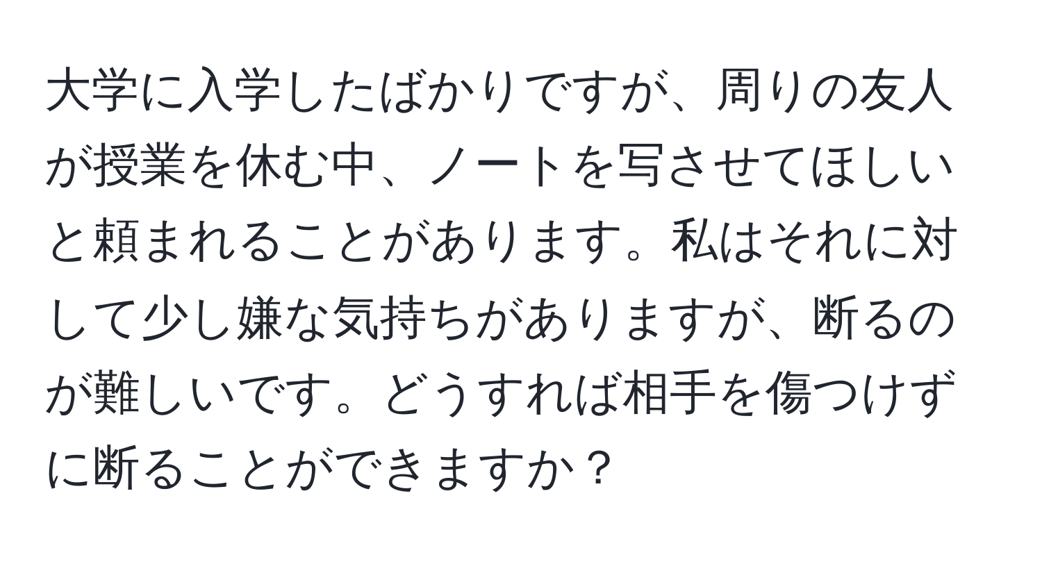 大学に入学したばかりですが、周りの友人が授業を休む中、ノートを写させてほしいと頼まれることがあります。私はそれに対して少し嫌な気持ちがありますが、断るのが難しいです。どうすれば相手を傷つけずに断ることができますか？