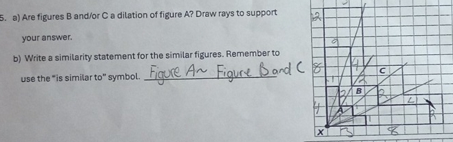 Are figures B and/or C a dilation of figure A? Draw rays to support 
your answer. 
b) Write a similarity statement for the similar figures. Remember to 
use the “is similar to” symbol._